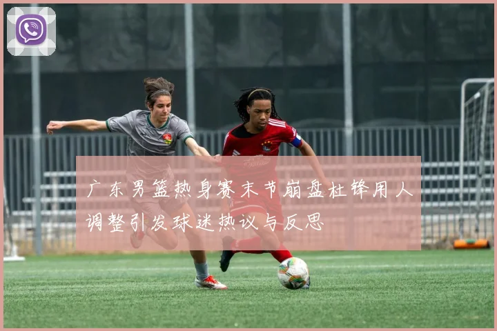 广东男篮热身赛末节崩盘杜锋用人调整引发球迷热议与反思